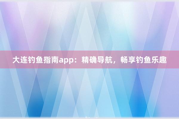 大连钓鱼指南app：精确导航，畅享钓鱼乐趣